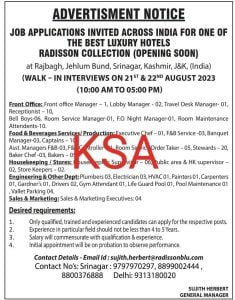 Jobs in Srinagar Apply for manager, Store Keepers, drivers, Supervisor and other posts 1 ADVERTISMENT NOTICE
JOB APPLIC mmATIONS INVITED ACROSS INDIA FOR ONE OF
THE BEST LUXURY HOTELS
RADISSON COLLECTION (OPENING SOON)
at Rajbagh, Jehlum Bund, Srinagar, Kashmir, J&K, (India)
(WALK – IN INTERVIEWS ON 21ST & 22ND AUGUST 2023
(10:00 AM TO 05:00 PM)
Front Office: Front office Manager – 1, Lobby Manager - 02, Travel Desk Manager- 01,
Receptionist – 10,
Bell Boys-06, Room Service Manager-01, F.O Night Manager-01, Room Maintenance
Attendents-10.
Food & Beverages Services/ Production: Executive Chef – 01, F&B Service -03, Banquet
Manager-03, Captains – 10,
Asst. Managers F&B-03, F&B Controller -01, Room Service Order Taker – 05, Stewards – 20,
Baker Chef -03, Bakers – 05,
Housekeeping / Stores: Housekeeping Supervisor – 06, Public area & HK supervisor –
02, Store Keepers – 02.
Engineering & Other Dept: Plumbers 03, Electrician 03, HVAC 01, Painters 01, Carpenters
01, Gardner’s 01, Drivers 02, Gym Attendant 01, Life Guard Pool 01, Pool Maintenance 01
, Vallet Parking 04.
Sales & Marketing: Sales & Marketing Executives: 04
Desired requirements:
1. Only qualified, trained and experienced candidates can apply for the respective posts.
2. Experience in particular field should not be less than 4 to 5 Years.
3. Salary will commensurate with qualification & experience.
4. Initial appointment will be on probation to observe performance.
Contact Details - Email Id : sujith.herbert@radissonblu.com
Contact No’s: Srinagar : 9797970297, 8899002444 ,
8800376888 Delhi: 9313180020
